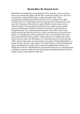 Burial Rites By Hannah Kent
Burial Rites by Hannah Kent was published in 2013 in Sydney. This reveals the
book is new which then implies that the topic is relatively modern, new and set in
Australia due to Hannah Kent being a young Australian writer. These
presumptions are both entirely false as the book is set in Iceland in the 1800s.
Looking at the cover of the book it does not correctly show you these facts or the
story line. The genre of Burial Rites is quite difficult to narrow down as it is a
mixture of many. The main genres are historical text, murder mystery, gothic
romance and feminist revisionism. Feminist revisionism is especially shown
through the book. This is demonstrated through the roles of the women in the
families and the fact that they have just as many roles and jobs as the males in the
family. Even though there is the stereotypical view of men being the boss of the
house and conducting business affairs, women still have to complete jobs which
may be seen as a man s job. Obviously, it is a historical text as it is set in the early
1800 s, but the other genres are more obscure to recognise. Perhaps Burial Rites is a
murder mystery, but if so, only slightly. The murder mystery is shown through how
Agnes accompanied the murder, not so much who conducted the murder as we
already know this fact. Hannah Kent has focused the book more on a whydunnit than
a whodunit, because it makes the book increasingly interesting and believes there is
further mystery in the characters rather that
 