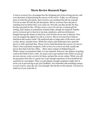 Movie Review Research Paper
A movie reviewer for a newspaper has the intriguing job of previewing movies, and
even the honor of determining the success of the movie. Today we will discuss
more of what this job entails, and even how you could get this job for yourself.
First let us start off with the job description. Movie reviewers have the job of
watching movies before they even come out. Not only can they do this for free,
but they get paid for this. All they need is a love for movies, a natural gift for
writing, and a degree in journalism certainly helps, though not required. Popular
movie reviewers get to interview top stars, producers, and moved directors.
Imagine having the chance to interview your favorite movie star or director. Now
you can imagine the appeal of a job as a movie. Movie reviewers have both an
analytical and creative mind. The analytical part to judge parts of the movie such
as tone, theme, and plot focus. While the creative part determines how good the
movie is with a personal bias. These reviews help determine the success of a movie.
There is the occasional exception, if the reviews on a movie are bad, usually the
movie does bad in the box office.... Show more content on Helpwriting.net ...
While a major in journalism helps, it is not required. However, the chances of getting
a job in this field at first is slim. An easier way to get started in this field is to just go
see new movies, write a review for them, and post the review online. While you will
not get paid at first this is a good way to get enough experience to be considered for
a position at a newspaper. Once you get popular enough companies might start to
invite you to previewing to get your feedback. Just remember add something unique
to your reviews, since the are a lot of people who do this on the internet. You have to
stand out of you want this to
 