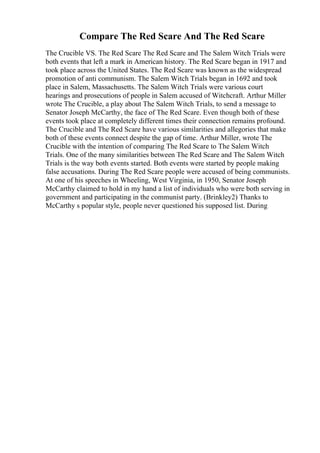 Compare The Red Scare And The Red Scare
The Crucible VS. The Red Scare The Red Scare and The Salem Witch Trials were
both events that left a mark in American history. The Red Scare began in 1917 and
took place across the United States. The Red Scare was known as the widespread
promotion of anti communism. The Salem Witch Trials began in 1692 and took
place in Salem, Massachusetts. The Salem Witch Trials were various court
hearings and prosecutions of people in Salem accused of Witchcraft. Arthur Miller
wrote The Crucible, a play about The Salem Witch Trials, to send a message to
Senator Joseph McCarthy, the face of The Red Scare. Even though both of these
events took place at completely different times their connection remains profound.
The Crucible and The Red Scare have various similarities and allegories that make
both of these events connect despite the gap of time. Arthur Miller, wrote The
Crucible with the intention of comparing The Red Scare to The Salem Witch
Trials. One of the many similarities between The Red Scare and The Salem Witch
Trials is the way both events started. Both events were started by people making
false accusations. During The Red Scare people were accused of being communists.
At one of his speeches in Wheeling, West Virginia, in 1950, Senator Joseph
McCarthy claimed to hold in my hand a list of individuals who were both serving in
government and participating in the communist party. (Brinkley2) Thanks to
McCarthy s popular style, people never questioned his supposed list. During
 