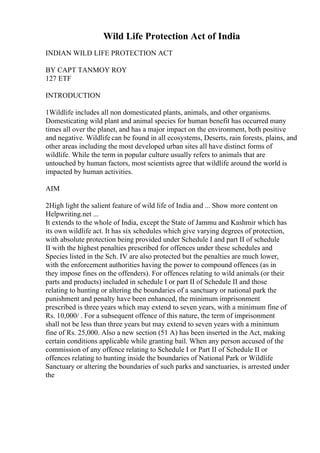 Wild Life Protection Act of India
INDIAN WILD LIFE PROTECTION ACT
BY CAPT TANMOY ROY
127 ETF
INTRODUCTION
1Wildlife includes all non domesticated plants, animals, and other organisms.
Domesticating wild plant and animal species for human benefit has occurred many
times all over the planet, and has a major impact on the environment, both positive
and negative. Wildlife can be found in all ecosystems, Deserts, rain forests, plains, and
other areas including the most developed urban sites all have distinct forms of
wildlife. While the term in popular culture usually refers to animals that are
untouched by human factors, most scientists agree that wildlife around the world is
impacted by human activities.
AIM
2High light the salient feature of wild life of India and ... Show more content on
Helpwriting.net ...
It extends to the whole of India, except the State of Jammu and Kashmir which has
its own wildlife act. It has six schedules which give varying degrees of protection,
with absolute protection being provided under Schedule I and part II of schedule
II with the highest penalties prescribed for offences under these schedules and
Species listed in the Sch. IV are also protected but the penalties are much lower,
with the enforcement authorities having the power to compound offences (as in
they impose fines on the offenders). For offences relating to wild animals (or their
parts and products) included in schedule I or part II of Schedule II and those
relating to hunting or altering the boundaries of a sanctuary or national park the
punishment and penalty have been enhanced, the minimum imprisonment
prescribed is three years which may extend to seven years, with a minimum fine of
Rs. 10,000/ . For a subsequent offence of this nature, the term of imprisonment
shall not be less than three years but may extend to seven years with a minimum
fine of Rs. 25,000. Also a new section (51 A) has been inserted in the Act, making
certain conditions applicable while granting bail. When any person accused of the
commission of any offence relating to Schedule I or Part II of Schedule II or
offences relating to hunting inside the boundaries of National Park or Wildlife
Sanctuary or altering the boundaries of such parks and sanctuaries, is arrested under
the
 