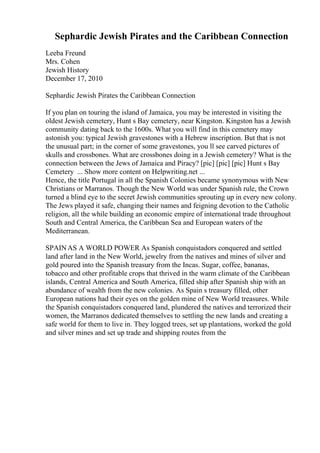 Sephardic Jewish Pirates and the Caribbean Connection
Leeba Freund
Mrs. Cohen
Jewish History
December 17, 2010
Sephardic Jewish Pirates the Caribbean Connection
If you plan on touring the island of Jamaica, you may be interested in visiting the
oldest Jewish cemetery, Hunt s Bay cemetery, near Kingston. Kingston has a Jewish
community dating back to the 1600s. What you will find in this cemetery may
astonish you: typical Jewish gravestones with a Hebrew inscription. But that is not
the unusual part; in the corner of some gravestones, you ll see carved pictures of
skulls and crossbones. What are crossbones doing in a Jewish cemetery? What is the
connection between the Jews of Jamaica and Piracy? [pic] [pic] [pic] Hunt s Bay
Cemetery ... Show more content on Helpwriting.net ...
Hence, the title Portugal in all the Spanish Colonies became synonymous with New
Christians or Marranos. Though the New World was under Spanish rule, the Crown
turned a blind eye to the secret Jewish communities sprouting up in every new colony.
The Jews played it safe, changing their names and feigning devotion to the Catholic
religion, all the while building an economic empire of international trade throughout
South and Central America, the Caribbean Sea and European waters of the
Mediterranean.
SPAINAS A WORLD POWER As Spanish conquistadors conquered and settled
land after land in the New World, jewelry from the natives and mines of silver and
gold poured into the Spanish treasury from the Incas. Sugar, coffee, bananas,
tobacco and other profitable crops that thrived in the warm climate of the Caribbean
islands, Central America and South America, filled ship after Spanish ship with an
abundance of wealth from the new colonies. As Spain s treasury filled, other
European nations had their eyes on the golden mine of New World treasures. While
the Spanish conquistadors conquered land, plundered the natives and terrorized their
women, the Marranos dedicated themselves to settling the new lands and creating a
safe world for them to live in. They logged trees, set up plantations, worked the gold
and silver mines and set up trade and shipping routes from the
 