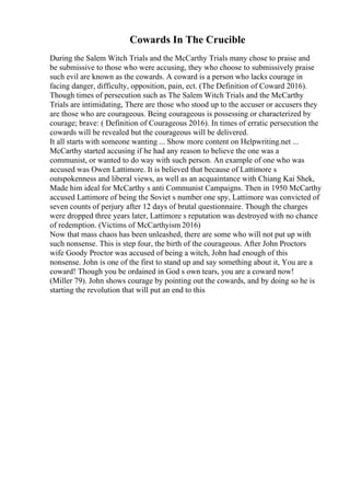 Cowards In The Crucible
During the Salem Witch Trials and the McCarthy Trials many chose to praise and
be submissive to those who were accusing, they who choose to submissively praise
such evil are known as the cowards. A coward is a person who lacks courage in
facing danger, difficulty, opposition, pain, ect. (The Definition of Coward 2016).
Though times of persecution such as The Salem Witch Trials and the McCarthy
Trials are intimidating, There are those who stood up to the accuser or accusers they
are those who are courageous. Being courageous is possessing or characterized by
courage; brave: ( Definition of Courageous 2016). In times of erratic persecution the
cowards will be revealed but the courageous will be delivered.
It all starts with someone wanting ... Show more content on Helpwriting.net ...
McCarthy started accusing if he had any reason to believe the one was a
communist, or wanted to do way with such person. An example of one who was
accused was Owen Lattimore. It is believed that because of Lattimore s
outspokenness and liberal views, as well as an acquaintance with Chiang Kai Shek,
Made him ideal for McCarthy s anti Communist Campaigns. Then in 1950 McCarthy
accused Lattimore of being the Soviet s number one spy, Lattimore was convicted of
seven counts of perjury after 12 days of brutal questionnaire. Though the charges
were dropped three years later, Lattimore s reputation was destroyed with no chance
of redemption. (Victims of McCarthyism 2016)
Now that mass chaos has been unleashed, there are some who will not put up with
such nonsense. This is step four, the birth of the courageous. After John Proctors
wife Goody Proctor was accused of being a witch, John had enough of this
nonsense. John is one of the first to stand up and say something about it, You are a
coward! Though you be ordained in God s own tears, you are a coward now!
(Miller 79). John shows courage by pointing out the cowards, and by doing so he is
starting the revolution that will put an end to this
 