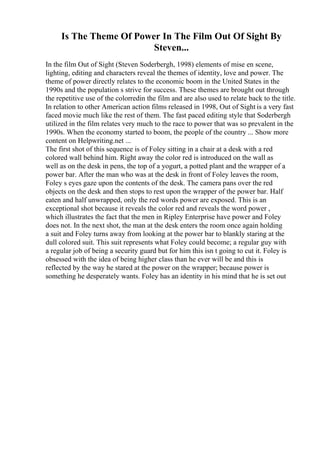 Is The Theme Of Power In The Film Out Of Sight By
Steven...
In the film Out of Sight (Steven Soderbergh, 1998) elements of mise en scene,
lighting, editing and characters reveal the themes of identity, love and power. The
theme of power directly relates to the economic boom in the United States in the
1990s and the population s strive for success. These themes are brought out through
the repetitive use of the colorredin the film and are also used to relate back to the title.
In relation to other American action films released in 1998, Out of Sight is a very fast
faced movie much like the rest of them. The fast paced editing style that Soderbergh
utilized in the film relates very much to the race to power that was so prevalent in the
1990s. When the economy started to boom, the people of the country ... Show more
content on Helpwriting.net ...
The first shot of this sequence is of Foley sitting in a chair at a desk with a red
colored wall behind him. Right away the color red is introduced on the wall as
well as on the desk in pens, the top of a yogurt, a potted plant and the wrapper of a
power bar. After the man who was at the desk in front of Foley leaves the room,
Foley s eyes gaze upon the contents of the desk. The camera pans over the red
objects on the desk and then stops to rest upon the wrapper of the power bar. Half
eaten and half unwrapped, only the red words power are exposed. This is an
exceptional shot because it reveals the color red and reveals the word power ,
which illustrates the fact that the men in Ripley Enterprise have power and Foley
does not. In the next shot, the man at the desk enters the room once again holding
a suit and Foley turns away from looking at the power bar to blankly staring at the
dull colored suit. This suit represents what Foley could become; a regular guy with
a regular job of being a security guard but for him this isn t going to cut it. Foley is
obsessed with the idea of being higher class than he ever will be and this is
reflected by the way he stared at the power on the wrapper; because power is
something he desperately wants. Foley has an identity in his mind that he is set out
 