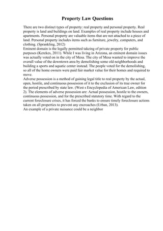 Property Law Questions
There are two distinct types of property: real property and personal property. Real
property is land and buildings on land. Examples of real property include houses and
apartments. Personal property are valuable items that are not attached to a piece of
land. Personal property includes items such as furniture, jewelry, computers, and
clothing. (Sprankling, 2012)
Eminent domain is the legally permitted takeing of private property for public
purposes (Kerekes, 2011). While I was living in Arizona, an eminent domain issues
was actually voted on in the city of Mesa. The city of Mesa wanted to improve the
overall value of the downtown area by demolishing some old neighborhoods and
building a sports and aquatic center instead. The people voted for the demolishing,
so all of the home owners were paid fair market value for their homes and required to
move.
Adverse possession is a method of gaining legal title to real property by the actual,
open, hostile, and continuous possession of it to the exclusion of its true owner for
the period prescribed by state law. (West s Encyclopedia of American Law, edition
2). The elements of adverse possession are: Actual possession, hostile to the owners,
continuous possession, and for the prescribed statutory time. With regard to the
current foreclosure crises, it has forced the banks to ensure timely foreclosure actions
taken on all properties to prevent any encroaches (Urban, 2013).
An example of a private nuisance could be a neighbor
 