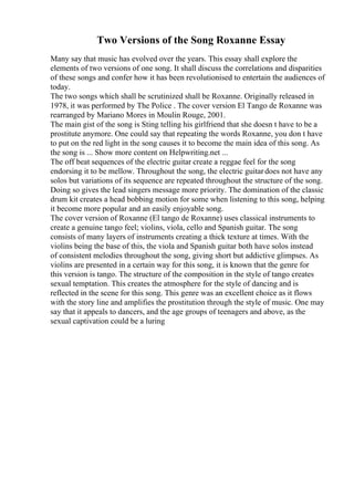 Two Versions of the Song Roxanne Essay
Many say that music has evolved over the years. This essay shall explore the
elements of two versions of one song. It shall discuss the correlations and disparities
of these songs and confer how it has been revolutionised to entertain the audiences of
today.
The two songs which shall be scrutinized shall be Roxanne. Originally released in
1978, it was performed by The Police . The cover version El Tango de Roxanne was
rearranged by Mariano Mores in Moulin Rouge, 2001.
The main gist of the song is Sting telling his girlfriend that she doesn t have to be a
prostitute anymore. One could say that repeating the words Roxanne, you don t have
to put on the red light in the song causes it to become the main idea of this song. As
the song is ... Show more content on Helpwriting.net ...
The off beat sequences of the electric guitar create a reggae feel for the song
endorsing it to be mellow. Throughout the song, the electric guitardoes not have any
solos but variations of its sequence are repeated throughout the structure of the song.
Doing so gives the lead singers message more priority. The domination of the classic
drum kit creates a head bobbing motion for some when listening to this song, helping
it become more popular and an easily enjoyable song.
The cover version of Roxanne (El tango de Roxanne) uses classical instruments to
create a genuine tango feel; violins, viola, cello and Spanish guitar. The song
consists of many layers of instruments creating a thick texture at times. With the
violins being the base of this, the viola and Spanish guitar both have solos instead
of consistent melodies throughout the song, giving short but addictive glimpses. As
violins are presented in a certain way for this song, it is known that the genre for
this version is tango. The structure of the composition in the style of tango creates
sexual temptation. This creates the atmosphere for the style of dancing and is
reflected in the scene for this song. This genre was an excellent choice as it flows
with the story line and amplifies the prostitution through the style of music. One may
say that it appeals to dancers, and the age groups of teenagers and above, as the
sexual captivation could be a luring
 