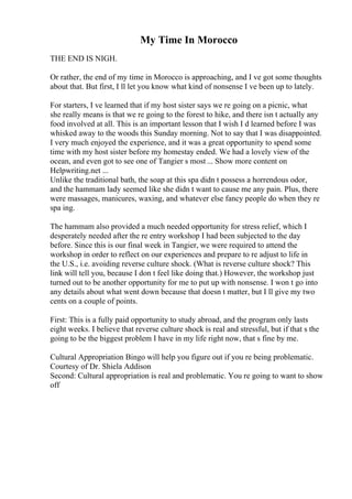My Time In Morocco
THE END IS NIGH.
Or rather, the end of my time in Morocco is approaching, and I ve got some thoughts
about that. But first, I ll let you know what kind of nonsense I ve been up to lately.
For starters, I ve learned that if my host sister says we re going on a picnic, what
she really means is that we re going to the forest to hike, and there isn t actually any
food involved at all. This is an important lesson that I wish I d learned before I was
whisked away to the woods this Sunday morning. Not to say that I was disappointed.
I very much enjoyed the experience, and it was a great opportunity to spend some
time with my host sister before my homestay ended. We had a lovely view of the
ocean, and even got to see one of Tangier s most ... Show more content on
Helpwriting.net ...
Unlike the traditional bath, the soap at this spa didn t possess a horrendous odor,
and the hammam lady seemed like she didn t want to cause me any pain. Plus, there
were massages, manicures, waxing, and whatever else fancy people do when they re
spa ing.
The hammam also provided a much needed opportunity for stress relief, which I
desperately needed after the re entry workshop I had been subjected to the day
before. Since this is our final week in Tangier, we were required to attend the
workshop in order to reflect on our experiences and prepare to re adjust to life in
the U.S., i.e. avoiding reverse culture shock. (What is reverse culture shock? This
link will tell you, because I don t feel like doing that.) However, the workshop just
turned out to be another opportunity for me to put up with nonsense. I won t go into
any details about what went down because that doesn t matter, but I ll give my two
cents on a couple of points.
First: This is a fully paid opportunity to study abroad, and the program only lasts
eight weeks. I believe that reverse culture shock is real and stressful, but if that s the
going to be the biggest problem I have in my life right now, that s fine by me.
Cultural Appropriation Bingo will help you figure out if you re being problematic.
Courtesy of Dr. Shiela Addison
Second: Cultural appropriation is real and problematic. You re going to want to show
off
 