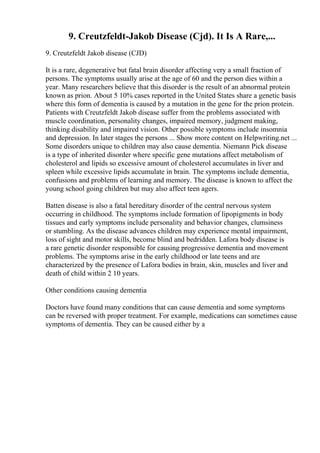 9. Creutzfeldt-Jakob Disease (Cjd). It Is A Rare,...
9. Creutzfeldt Jakob disease (CJD)
It is a rare, degenerative but fatal brain disorder affecting very a small fraction of
persons. The symptoms usually arise at the age of 60 and the person dies within a
year. Many researchers believe that this disorder is the result of an abnormal protein
known as prion. About 5 10% cases reported in the United States share a genetic basis
where this form of dementia is caused by a mutation in the gene for the prion protein.
Patients with Creutzfeldt Jakob disease suffer from the problems associated with
muscle coordination, personality changes, impaired memory, judgment making,
thinking disability and impaired vision. Other possible symptoms include insomnia
and depression. In later stages the persons ... Show more content on Helpwriting.net ...
Some disorders unique to children may also cause dementia. Niemann Pick disease
is a type of inherited disorder where specific gene mutations affect metabolism of
cholesterol and lipids so excessive amount of cholesterol accumulates in liver and
spleen while excessive lipids accumulate in brain. The symptoms include dementia,
confusions and problems of learning and memory. The disease is known to affect the
young school going children but may also affect teen agers.
Batten disease is also a fatal hereditary disorder of the central nervous system
occurring in childhood. The symptoms include formation of lipopigments in body
tissues and early symptoms include personality and behavior changes, clumsiness
or stumbling. As the disease advances children may experience mental impairment,
loss of sight and motor skills, become blind and bedridden. Lafora body disease is
a rare genetic disorder responsible for causing progressive dementia and movement
problems. The symptoms arise in the early childhood or late teens and are
characterized by the presence of Lafora bodies in brain, skin, muscles and liver and
death of child within 2 10 years.
Other conditions causing dementia
Doctors have found many conditions that can cause dementia and some symptoms
can be reversed with proper treatment. For example, medications can sometimes cause
symptoms of dementia. They can be caused either by a
 