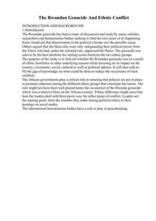 The Rwandan Genocide And Ethnic Conflict
INTRODUCTION AND BACKGROUND
1.0Introduction
The Rwandan genocide has been a topic of discussion and study by many scholars,
researchers and humanitarian bodies seeking to find the root cause of its happening.
Some found out that deterioration in the political climate was the possible cause.
Others argued that the Hutu elite were only safeguarding their political power from
the Tutsis who had, under the colonial rule, oppressed the Hutus. The genocide was
seen to be the best platform for settling scores between the two ethnic groups.
The purpose of the study is to find out whether the Rwandan genocide was as a result
of ethnic hostilities or other underlying reasons while focusing on its impact on the
country s economic, social, cultural as well as political spheres. It will also seek to
fill the gap of knowledge on what could be done to reduce the occurrence of such
conflicts.
The African governments play a critical role in ensuring that policies are put in place
to promote cohesion among the different ethnic groups that constitute the nation. The
role might not have been well played hence the occurrence of the Rwanda genocide
which was a massive blow on the African country. Ethnic difference might occur but
how the leaders deal with them paves way for either peace of conflict. Leaders are
the starting point, form the remarks they make during political rallies to their
postings on social media.
The international humanitarian bodies have a role to play in peacekeeping,
 