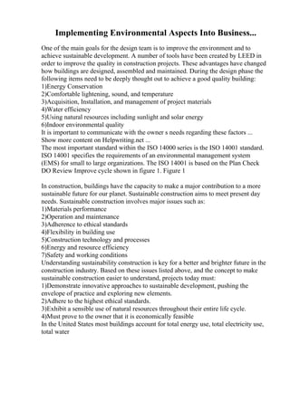 Implementing Environmental Aspects Into Business...
One of the main goals for the design team is to improve the environment and to
achieve sustainable development. A number of tools have been created by LEED in
order to improve the quality in construction projects. These advantages have changed
how buildings are designed, assembled and maintained. During the design phase the
following items need to be deeply thought out to achieve a good quality building:
1)Energy Conservation
2)Comfortable lightening, sound, and temperature
3)Acquisition, Installation, and management of project materials
4)Water efficiency
5)Using natural resources including sunlight and solar energy
6)Indoor environmental quality
It is important to communicate with the owner s needs regarding these factors ...
Show more content on Helpwriting.net ...
The most important standard within the ISO 14000 series is the ISO 14001 standard.
ISO 14001 specifies the requirements of an environmental management system
(EMS) for small to large organizations. The ISO 14001 is based on the Plan Check
DO Review Improve cycle shown in figure 1. Figure 1
In construction, buildings have the capacity to make a major contribution to a more
sustainable future for our planet. Sustainable construction aims to meet present day
needs. Sustainable construction involves major issues such as:
1)Materials performance
2)Operation and maintenance
3)Adherence to ethical standards
4)Flexibility in building use
5)Construction technology and processes
6)Energy and resource efficiency
7)Safety and working conditions
Understanding sustainability construction is key for a better and brighter future in the
construction industry. Based on these issues listed above, and the concept to make
sustainable construction easier to understand, projects today must:
1)Demonstrate innovative approaches to sustainable development, pushing the
envelope of practice and exploring new elements.
2)Adhere to the highest ethical standards.
3)Exhibit a sensible use of natural resources throughout their entire life cycle.
4)Must prove to the owner that it is economically feasible
In the United States most buildings account for total energy use, total electricity use,
total water
 