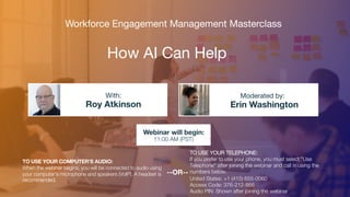 How AI Can Help
Roy Atkinson Erin Washington
With: Moderated by:
TO USE YOUR COMPUTER'S AUDIO:
When the webinar begins, you will be connected to audio using
your computer's microphone and speakers (VoIP). A headset is
recommended.
Webinar will begin:
11:00 AM (PST)
TO USE YOUR TELEPHONE:
If you prefer to use your phone, you must select "Use
Telephone" after joining the webinar and call in using the
numbers below.
United States: +1 (415) 655-0060
Access Code: 376-212-866
Audio PIN: Shown after joining the webinar
--OR--
Workforce Engagement Management Masterclass
 