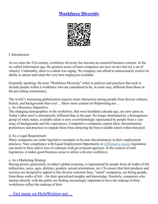 Workforce Diversity
I. Introduction
As we enter the 21st century, workforce diversity has become an essential business concern. In the
so–called information age, the greatest assets of most companies are now on two feet (or a set of
wheels). Undeniably, there is a talent war raging. No company can afford to unnecessarily restrict its
ability to attract and retain the very best employees available.
Generally speaking, the term "Workforce Diversity" refers to policies and practices that seek to
include people within a workforce who are considered to be, in some way, different from those in
the prevailing constituency.
The world 's increasing globalization requires more interaction among people from diverse cultures,
beliefs, and backgrounds than ever ... Show more content on Helpwriting.net ...
c. As a Resource Imperative
The changing demographics in the workforce, that were heralded a decade ago, are now upon us.
Today's labor pool is dramatically different than in the past. No longer dominated by a homogenous
group of white males, available talent is now overwhelmingly represented by people from a vast
array of backgrounds and life experiences. Competitive companies cannot allow discriminatory
preferences and practices to impede them from attracting the best available talent within that pool.
d. As a Legal Requirement
Many companies are under legislative mandates to be non–discriminatory in their employment
practices. Non–compliance with Equal Employment Opportunity or Affirmative Action legislation
can result in fines and/or loss of contracts with government agencies. In the context of such
legislation, it makes good business sense to utilize a diverse workforce.
e. As a Marketing Strategy
Buying power, particularly in today's global economy, is represented by people from all walks of life
(ethnicities, races, ages, abilities, genders, sexual orientations, etc.) To ensure that their products and
services are designed to appeal to this diverse customer base, "smart" companies, are hiring people,
from those walks of life – for their specialized insights and knowledge. Similarly, companies who
interact directly with the public are finding increasingly important to have the makeup of their
workforces reflect the makeup of their
... Get more on HelpWriting.net ...
 