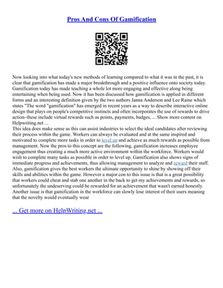 Pros And Cons Of Gamification
Now looking into what today's new methods of learning compared to what it was in the past, it is
clear that gamification has made a major breakthrough and a positive influence onto society today.
Gamification today has made teaching a whole lot more engaging and effective along being
entertaining when being used. Now it has been discussed how gamification is applied in different
forms and an interesting definition given by the two authors Janna Anderson and Lee Raine which
states "The word "gamification" has emerged in recent years as a way to describe interactive online
design that plays on people's competitive instincts and often incorporates the use of rewards to drive
action–these include virtual rewards such as points, payments, badges, ... Show more content on
Helpwriting.net ...
This idea does make sense as this can assist industries to select the ideal candidates after reviewing
their process within the game. Workers can always be evaluated and at the same inspired and
motivated to complete more tasks in order to level up and achieve as much rewards as possible from
management. Now the pros to this concept are the following, gamification increases employee
engagement thus creating a much more active environment within the workforce. Workers would
wish to complete many tasks as possible in order to level up. Gamification also shows signs of
immediate progress and achievements, thus allowing management to analyze and reward their staff.
Also, gamification gives the best workers the ultimate opportunity to shine by showing off their
skills and abilities within the game. However a major con to this issue is that is a great possibility
that workers could cheat and stab one another in the back to get my achievements and rewards, so
unfortunately the undeserving could be rewarded for an achievement that wasn't earned honestly.
Another issue is that gamification in the workforce can slowly lose interest of their users meaning
that the novelty would eventually wear
... Get more on HelpWriting.net ...
 