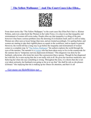 `` The Yellow Wallpaper `` And The Court Cases Like Ellen...
From short stories like "The Yellow Wallpaper," to the court cases like Ellen Pao's Suit vs. Kleiner
Perkins, and even a data book like Women in the Labor Force, it is clear to see that inequality and
mistreatment of women still exists today. People often say that inequality is a thing of the past,
however it has been a serious problem since the dawning of civilization itself, and it is still so today.
Women are often seen as lesser beings than men, and are treated accordingly. It is getting better, and
women are starting to take their rightful places as equals in the workforce, and as equals in general.
However, the world still has a long way to go before the inequality and mistreatment of women
comes to a complete stop. In "The Yellow Wallpaper," the authors explores the world through the
eyes of the narrator. The narrator is a woman who has been taken away to live in the countryside for
the summer due to "temporary nervous depression (Gilman)." This diagnosis was done by her
husband, a physician, who treats her more like a possession than a spouse. Though he has diagnosed
her with this, he is seen saying that she is not really sick at all. He gives her incorrect medicines, not
believing her when she says something is wrong. Throughout the story, it is shown that she is not
ever taken seriously, her husband even going so far as to say that "she shall be sick as she pleases
(Gilman) " this implying that she is making up her illness for attention, and that it is all
... Get more on HelpWriting.net ...
 