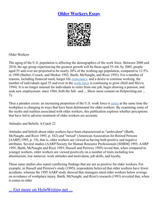 Older Workers Essay
Older Workers
The aging of the U.S. population is affecting the demographics of the work force. Between 2000 and
2010, the age group experiencing the greatest growth will be those aged 55–64; by 2005, people
aged 55 and over are projected to be nearly 20% of the working age population, compared to 12.5%
in 1990 (Barber, Crouch, and Merker 1992; Barth, McNaught, and Rizzi 1993). For a number of
reasons, including financial need, longer life expectancy, and a desire to continue working, the
number of individuals aged 55 and over in the work force is continuing to grow (Hall and Mirvis
1994). It is no longer unusual for individuals to retire from one job, begin drawing a pension, and
seek new employment: since 1984, both the full– and ... Show more content on Helpwriting.net ...
7).
Thus a paradox exists: an increasing proportion of the U.S. work force is aging at the same time the
workplace is changing in ways that have been detrimental for older workers. By examining some of
the myths and realities associated with older workers, this publication explores whether perceptions
that have led to adverse treatment of older workers are accurate.
Attitudes and Beliefs: A Catch 22
Attitudes and beliefs about older workers have been characterized as "ambivalent" (Barth,
McNaught, and Rizzi 1993, p. 162) and "mixed" (American Association for Retired Persons
[AARP] 1995, p. 19), that is, older workers are viewed as having both positive and negative
attributes. Several studies (AARP/Society for Human Resource Professionals [SHRM] 1993; AARP
1995; Barth, McNaught and Rizzi 1993; Hassell and Perrewe 1995) reveal that, when compared to
younger workers, older workers are viewed positively on a number of traits including low
absenteeism, low turnover, work attitudes and motivation, job skills, and loyalty.
These same studies also report conflicting findings that are not as positive for older workers. For
example, in Hassell and Perrewe's study (1995), respondents believed that older workers have fewer
accidents, whereas the 1995 AARP study showed that managers rated older workers below average
on avoidance of workplace injury. Barth, McNaught, and Rizzi's research (1993) revealed that, when
it comes to older
... Get more on HelpWriting.net ...
 