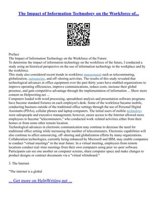 The Impact of Information Technology on the Workforce of...
Preface
The Impact of Information Technology on the Workforce of the Future
To determine the impact of information technology on the workforce of the future, I conducted a
study using an historical perspective on the use of information technology in the workplace and by
the workforce.
This study also considered recent trends in workforce management such as telecommuting,
globalization, outsourcing, and off–shoring activities. The results of this study revealed that
technological advances in office equipment over the past thirty years have enabled organizations to
improve operating efficiencies, improve communications, reduce costs, increase their global
presence, and gain competitive advantage through the implementation of information ... Show more
content on Helpwriting.net ...
Computers loaded with word processing, spreadsheet analysis and presentation software programs
have become standard fixtures on each employee's desk. Some of the workforce became mobile,
conducting business outside of the traditional office settings through the use of Personal Digital
Assistants (PDAs), cellular phones and laptop computers. The initial users of mobile technology
were salespeople and executive management; however, easier access to the Internet allowed more
employees to become "telecommuters," who conducted work–related activities either from their
homes or from some other remote location.
Technological advances in electronic communication may continue to decrease the need for
traditional office setting while increasing the number of telecommuters. Electronic capabilities will
also continue to affect outsourcing, off–shoring and globalization efforts by many organizations.
Collaboration technologies, currently being enhanced by Microsoft and IBM, may enable companies
to conduct "virtual meetings" in the near future. In a virtual meeting, employees from remote
locations conduct real–time meetings from their own computers using peer–to–peer software.
Participants can see one another on computer screens, share computer space and make changes to
product designs or contract documents via a "virtual whiteboard."
3. The Internet
"The internet is a global
... Get more on HelpWriting.net ...
 