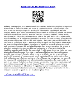 Technology In The Workplace Essay
Enabling your employees to collaborate as a unified workforce despite their geography is imperative
to the success of your organization. This should no longer be shelved as a second thought if you
want to continue holding a competitive advantage in your industry. Supporting the way your
company operates, your culture, and business processes should be a technology solution that enables
collaborative productivity no matter what time zone your employees work in. Cloud and mobile
technologies can create an environment to secure, retrieve, and allow access to critical information
regardless of location. To implement this technology, you must first have the proper infrastructure in
place to support its success. Although this could present ... Show more content on Helpwriting.net ...
Access to our environment is over a wide range of internet speeds and challenges but our users have
the same experience whether they are sitting in one of our offices, on travel, or in the comfort of
their own homes. To achieve this level of collaboration, there were several actions that were put in
place from a technological standpoint. First, we implemented an infrastructure that had the
flexibility, scalability, and reliability that we required. To achieve this, the obvious choice was to use
cloud and mobile technologies. Everything we use has a mobile interface. Keeping information
available at our employee's fingertips is how we can be so effective and stay in sync with one
another. We have a suite of custom corporate mobile apps that enable our employees to perform
their job functions and collaborate anytime, anywhere. The next step in this process was to provide
the company with centralized access to information and communications, that is delivered in an
easy–to–use manner. Centralization of our resources has simplified the end–user experience as well
as providing better oversight into our data footprint. The proper oversight of our data has also
allowed us to standardize on deliverables. To support our need for communications, a unified
communication and collaboration solution was implemented, allowing us to realize the real–time
interaction necessary to operate in a fast–paced atmosphere. It was
... Get more on HelpWriting.net ...
 