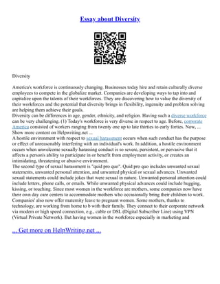 Essay about Diversity
Diversity
America's workforce is continuously changing. Businesses today hire and retain culturally diverse
employees to compete in the globalize market. Companies are developing ways to tap into and
capitalize upon the talents of their workforces. They are discovering how to value the diversity of
their workforces and the potential that diversity brings in flexibility, ingenuity and problem solving
are helping them achieve their goals.
Diversity can be differences in age, gender, ethnicity, and religion. Having such a diverse workforce
can be very challenging. (1) Today's workforce is very diverse in respect to age. Before, corporate
America consisted of workers ranging from twenty one up to late thirties to early forties. Now, ...
Show more content on Helpwriting.net ...
A hostile environment with respect to sexual harassment occurs when such conduct has the purpose
or effect of unreasonably interfering with an individual's work. In addition, a hostile environment
occurs when unwelcome sexually harassing conduct is so severe, persistent, or pervasive that it
affects a person's ability to participate in or benefit from employment activity, or creates an
intimidating, threatening or abusive environment.
The second type of sexual harassment is "quid pro quo". Quid pro quo includes unwanted sexual
statements, unwanted personal attention, and unwanted physical or sexual advances. Unwanted
sexual statements could include jokes that were sexual in nature. Unwanted personal attention could
include letters, phone calls, or emails. While unwanted physical advances could include hugging,
kissing, or touching. Since most women in the workforce are mothers, some companies now have
their own day care centers to accommodate mothers who occasionally bring their children to work.
Companies' also now offer maternity leave to pregnant women. Some mothers, thanks to
technology, are working from home to b with their family. They connect to their corporate network
via modem or high speed connection, e.g., cable or DSL (Digital Subscriber Line) using VPN
(Virtual Private Network). But having women in the workforce especially in marketing and
... Get more on HelpWriting.net ...
 