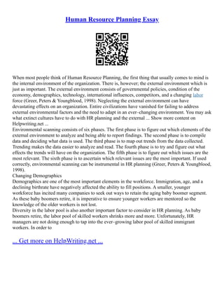 Human Resource Planning Essay
When most people think of Human Resource Planning, the first thing that usually comes to mind is
the internal environment of the organization. There is, however; the external environment which is
just as important. The external environment consists of governmental policies, condition of the
economy, demographics, technology, international influences, competitors, and a changing labor
force (Greer, Peters & Youngblood, 1998). Neglecting the external environment can have
devastating effects on an organization. Entire civilizations have vanished for failing to address
external environmental factors and the need to adapt in an ever–changing environment. You may ask
what extinct cultures have to do with HR planning and the external ... Show more content on
Helpwriting.net ...
Environmental scanning consists of six phases. The first phase is to figure out which elements of the
external environment to analyze and being able to report findings. The second phase is to compile
data and deciding what data is used. The third phase is to map out trends from the data collected.
Trending makes the data easier to analyze and read. The fourth phase is to try and figure out what
effects the trends will have on the organization. The fifth phase is to figure out which issues are the
most relevant. The sixth phase is to ascertain which relevant issues are the most important. If used
correctly, environmental scanning can be instrumental in HR planning (Greer, Peters & Youngblood,
1998).
Changing Demographics
Demographics are one of the most important elements in the workforce. Immigration, age, and a
declining birthrate have negatively affected the ability to fill positions. A smaller, younger
workforce has incited many companies to seek out ways to retain the aging baby boomer segment.
As these baby boomers retire, it is imperative to ensure younger workers are mentored so the
knowledge of the older workers is not lost.
Diversity in the labor pool is also another important factor to consider in HR planning. As baby
boomers retire, the labor pool of skilled workers shrinks more and more. Unfortunately, HR
managers are not doing enough to tap into the ever–growing labor pool of skilled immigrant
workers. In order to
... Get more on HelpWriting.net ...
 