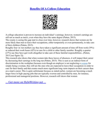 Benefits Of A College Education
A college education is proven to increase an individual 's earnings, however, women's earnings are
still not as much as men's, even when they have the same degree (Patten, 2015).
The county is seeing this gap start to close over time, however, research shows that women are far
more likely than men to leave their occupations, either temporarily or even permanently, to take care
of their children (Patten, 2015).
Roughly four–in–ten mothers say they have taken a significant amount of time off from work (39%)
or reduced their work hours (42%) to care for a child or other family member. Roughly a quarter
(27%) say they have quit work altogether to take care of these familial responsibilities...(Patten,
2015 [see figure 3]).
This research also shows that when women take these leaves of absences, it will impact their career
by decreasing their earnings in the long run (Patten, 2015). This is seen as an indirect form of
discrimination in the workplace because even though an employer is not neglecting a woman for
simply being a woman, they still are the ones who are expected to leave their occupation in order to
care for their family and that creates much more significant long–term impacts on their careers than
on a man's career. This is quite unfortunate because as stated earlier, women are becoming a much
larger force in high–paying jobs that are typically overrun and controlled by men, for instance,
professional and managerial positions. However, research still shows that women
... Get more on HelpWriting.net ...
 