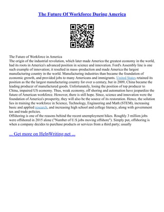 The Future Of Workforce During America
The Future of Workforce in America
The origin of the industrial revolution, which later made America the greatest economy in the world,
had its roots in America's advanced position in science and innovation. Ford's Assembly line is one
such example of innovation; it resulted in mass–production and made America the largest
manufacturing country in the world. Manufacturing industries than became the foundation of
economic growth, and provided jobs to many Americans and immigrants. United States retained its
position as the the largest manufacturing country for over a century, but in 2009, China became the
leading producer of manufactured goods. Unfortunately, losing the position of top producer to
China, impaired US economy. Thus, weak economy, off shoring and automation have jeopardize the
future of American workforce. However, there is still hope. Since, science and innovation were the
foundation of America's prosperity, they will also be the source of its restoration. Hence, the solution
lies in training the workforce in Science, Technology, Engineering and Math (STEM), increasing
basic and applied research, and increasing high school and college literacy, along with government
tax and trade policies.
Offshoring is one of the reasons behind the recent unemployment hikes. Roughly 3 million jobs
were offshored in 2015 alone ("Number of U.S jobs moving offshore"). Simply put, offshoring is
when a company decides to purchase products or services from a third party; usually
... Get more on HelpWriting.net ...
 