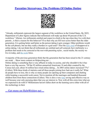 Parenting Stereotypes: The Problems Of Online Dating
"Already, millennials represent the largest segment of the workforce in the United States. By 2025,
Department of Labor figures indicate that millennials will make up about 44 percent of the U.S.
workforce " (Herta). Are millennials entitled and expect to climb to the top when they live with their
parents , is their a reason for this behavior? If so then why are EEI test scores better than the older
generation. It is getting better and better as the person taking it gets younger. Other problems would
be the cell phones, but are they really a burden or a god send ? Also the holy grail of disapproval is
online dating. I do not think that all millennials are entitled and self centered, but it definitely is a
problem that needs to be corrected at the root with parenting styles , social media, the society we
live in today, and the work force.
A majority of the previous generation think that the generation that has been raised in the 21 century
are weak ... Show more content on Helpwriting.net ...
Online dating is something that is very affluent in today in society, and why shouldn't it be it has
been a very big success. "Of the 92 million unmarried Americans 18 and older counted by the
Census last year, about 16 million have tried online dating.... In 2003 online daters increased 77%"
(Cullen). With these kinds of statistics and all these people joining how bad can it really be? What
do people have to lose, this is why so many people are opening up their computers and chatting
while keeping a successful work career. Not to mention all the marriages and hundred thousand
children born from these connections (Cullen). This is also a very time saving and effective way as
well because your only pursuing dates that you see interest in. Now with all this extra time what are
we expected to do with it? Millenniums haven't fallen short on the learning curve either with all of
this technology in their
... Get more on HelpWriting.net ...
 