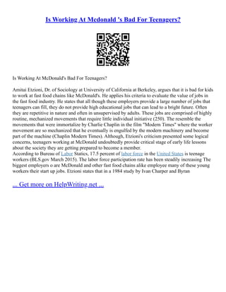 Is Working At Mcdonald 's Bad For Teenagers?
Is Working At McDonald's Bad For Teenagers?
Amitai Etzioni, Dr. of Sociology at University of California at Berkeley, argues that it is bad for kids
to work at fast food chains like McDonald's. He applies his criteria to evaluate the value of jobs in
the fast food industry. He states that all though these employers provide a large number of jobs that
teenagers can fill, they do not provide high educational jobs that can lead to a bright future. Often
they are repetitive in nature and often in unsupervised by adults. These jobs are comprised of highly
routine, mechanized movements that require little individual initiative (250). The resemble the
movements that were immortalize by Charlie Chaplin in the film "Modern Times" where the worker
movement are so mechanized that he eventually is engulfed by the modern machinery and become
part of the machine (Chaplin Modern Times). Although, Etzioni's criticism presented some logical
concerns, teenagers working at McDonald undoubtedly provide critical stage of early life lessons
about the society they are getting prepared to become a member.
According to Bureau of Labor Statics, 17.5 percent of labor force in the United States is teenage
workers (BLS.gov March 2015). The labor force participation rate has been steadily increasing The
biggest employers o are McDonald and other fast food chains alike employee many of these young
workers their start up jobs. Etzioni states that in a 1984 study by Ivan Charper and Byran
... Get more on HelpWriting.net ...
 