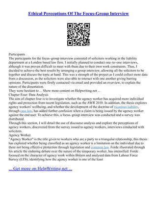 Ethical Perceptions Of The Focus-Group Interview
Participants
The participants for the focus–group interview consisted of solicitors working in the liability
department at a London based law firm. I initially planned to conduct one–to–one interviews,
although it was proven difficult to meet with them due to their own work constraints. Thus, I
decided to achieve the best results by arranging a group interview, allowing all the solicitors to be
together and discuss the topic at hand. This was a strength of the project as I could collect more data
from a discussion, as the solicitors were also able to interact with one another giving barring
opinions. Participants were firstly contacted via email and provided an overview, to explain the
nature of the dissertation.
They were hesitant to ... Show more content on Helpwriting.net ...
Chapter Four: Data Analysis
The aim of chapter four is to investigate whether the agency worker has acquired more individual
rights and protection from recent legislation, such as the AWR 2010. In addition, the thesis explores
agency workers' wellbeing, and whether the development of the doctrine of vicarious liability,
through case law, has added further confusion when a claim is being issued by the agency worker
against the end user. To achieve this, a focus–group interview was conducted and a survey was
distributed.
Through this section, I will detail the use of discourse analysis and explore the perceptions of
agency workers, discovered from the survey issued to agency workers, interviews conducted with
solicitors.
Agency Worker
"Agency Worker" is the title given to workers who are a party to a triangular relationship, this thesis
has explored whether being classified as an agency worker is a limitation on the individual due to
there not being effective protection through legislation and common law. Forde illustrated through
his article the enduring debate over the nature of the temporary worker, has intensified. Forde
focused on the character of agency work within Britain and analysed data from Labour Force
Survey (LFS), identifying how the agency worker is one of the least
... Get more on HelpWriting.net ...
 