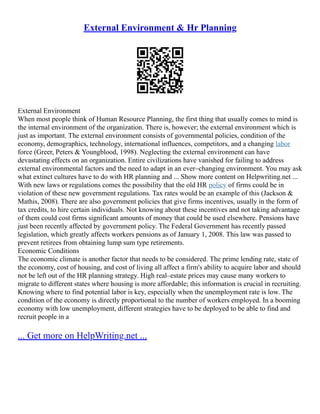 External Environment & Hr Planning
External Environment
When most people think of Human Resource Planning, the first thing that usually comes to mind is
the internal environment of the organization. There is, however; the external environment which is
just as important. The external environment consists of governmental policies, condition of the
economy, demographics, technology, international influences, competitors, and a changing labor
force (Greer, Peters & Youngblood, 1998). Neglecting the external environment can have
devastating effects on an organization. Entire civilizations have vanished for failing to address
external environmental factors and the need to adapt in an ever–changing environment. You may ask
what extinct cultures have to do with HR planning and ... Show more content on Helpwriting.net ...
With new laws or regulations comes the possibility that the old HR policy of firms could be in
violation of these new government regulations. Tax rates would be an example of this (Jackson &
Mathis, 2008). There are also government policies that give firms incentives, usually in the form of
tax credits, to hire certain individuals. Not knowing about these incentives and not taking advantage
of them could cost firms significant amounts of money that could be used elsewhere. Pensions have
just been recently affected by government policy. The Federal Government has recently passed
legislation, which greatly affects workers pensions as of January 1, 2008. This law was passed to
prevent retirees from obtaining lump sum type retirements.
Economic Conditions
The economic climate is another factor that needs to be considered. The prime lending rate, state of
the economy, cost of housing, and cost of living all affect a firm's ability to acquire labor and should
not be left out of the HR planning strategy. High real–estate prices may cause many workers to
migrate to different states where housing is more affordable; this information is crucial in recruiting.
Knowing where to find potential labor is key, especially when the unemployment rate is low. The
condition of the economy is directly proportional to the number of workers employed. In a booming
economy with low unemployment, different strategies have to be deployed to be able to find and
recruit people in a
... Get more on HelpWriting.net ...
 