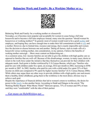 Balancing Work and Family: Be a Working Mother or a...
Balancing Work and Family: be a working mother or a housewife
Nowadays, as it becomes more popular and acceptable for women to cease being a full time
housewife and to become a full time employee instead, many raise the question "should women be
housewives or working mothers?" In general, most of women would want to be a good mother and
employee, and hoping they can have enough time to make their full commitment as both a wife and
a mother. However, due to limited time, resource and energy, that is nearly impossible and women
face the decision to choose between one and another. Taking all factors, such as trade–offs of a
housewife versus working mother, into consideration, in my opinion, I believe the benefits of
working mother outweigh ... Show more content on Helpwriting.net ...
As a common sense, low–income families are not able to give the children with high quality care as
opposed to families that are well–off. Because of this disadvantage, women, in many cases, desire to
return to the work force under the initiative that they themselves can provide for their children with
adequate needs. Such point is further reinforced by U.S Census Bureau, which says "families who
paid for care with children under five spent, on average, $522 per month in 2002, increasing to $596
per month in 2007. In 2002, families who paid for care with a child under five spent 25% of their
income on child care compared to 9% spent by higher income families" (U.S. Census Bureau 2006).
While others may argue there are other ways to provide children with a high quality care and ensure
them a healthy, better childhood, going back to the workforce is the most direct, obvious way to
achieve such goal.
Despite the importance of financial abilities that led to women's return to workforce, the desire for
power in the family is also another factor. According to Dodd and Palagno in the article "The
Working Mother Report: What Moms Think?" Between spouse, 73% of women and 59% of men
said they were "comfortable" with the idea of their partner
... Get more on HelpWriting.net ...
 
