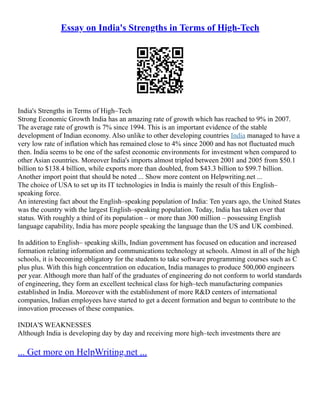 Essay on India's Strengths in Terms of High-Tech
India's Strengths in Terms of High–Tech
Strong Economic Growth India has an amazing rate of growth which has reached to 9% in 2007.
The average rate of growth is 7% since 1994. This is an important evidence of the stable
development of Indian economy. Also unlike to other developing countries India managed to have a
very low rate of inflation which has remained close to 4% since 2000 and has not fluctuated much
then. India seems to be one of the safest economic environments for investment when compared to
other Asian countries. Moreover India's imports almost tripled between 2001 and 2005 from $50.1
billion to $138.4 billion, while exports more than doubled, from $43.3 billion to $99.7 billion.
Another import point that should be noted ... Show more content on Helpwriting.net ...
The choice of USA to set up its IT technologies in India is mainly the result of this English–
speaking force.
An interesting fact about the English–speaking population of India: Ten years ago, the United States
was the country with the largest English–speaking population. Today, India has taken over that
status. With roughly a third of its population – or more than 300 million – possessing English
language capability, India has more people speaking the language than the US and UK combined.
In addition to English– speaking skills, Indian government has focused on education and increased
formation relating information and communications technology at schools. Almost in all of the high
schools, it is becoming obligatory for the students to take software programming courses such as C
plus plus. With this high concentration on education, India manages to produce 500,000 engineers
per year. Although more than half of the graduates of engineering do not conform to world standards
of engineering, they form an excellent technical class for high–tech manufacturing companies
established in India. Moreover with the establishment of more R&D centers of international
companies, Indian employees have started to get a decent formation and begun to contribute to the
innovation processes of these companies.
INDIA'S WEAKNESSES
Although India is developing day by day and receiving more high–tech investments there are
... Get more on HelpWriting.net ...
 
