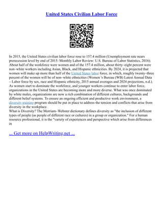 United States Civilian Labor Force
In 2015, the United States civilian labor force rose to 157.4 million (Unemployment rate nears
prerecession level by end of 2015: Monthly Labor Review: U.S. Bureau of Labor Statistics, 2016).
About half of the workforce were women and of the 157.4 million, about thirty–eight percent were
non–white workers including Asian, Black, and Hispanic ethnicities. By 2024, it is projected that
women will make up more than half of the United States labor force, in which, roughly twenty–three
percent of the women will be of non–white ethnicities (Women 's Bureau (WB) Latest Annual Data
– Labor force by sex, race and Hispanic ethnicity, 2015 annual averages and 2024 projections, n.d.).
As women start to dominate the workforce, and younger workers continue to enter labor force,
organizations in the United States are becoming more and more diverse. What was once dominated
by white males, organizations are now a rich combination of different cultures, backgrounds and
different belief systems. To ensure an ongoing efficient and productive work environment, a
diversity training program should be put in place to address the tension and conflicts that arise from
diversity in the workplace.
What is Diversity? The Merriam–Webster dictionary defines diversity as "the inclusion of different
types of people (as people of different race or cultures) in a group or organization." For a human
resource professional, it is the "variety of experiences and perspective which arise from differences
in
... Get more on HelpWriting.net ...
 