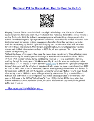 One Small Pill for Womankind: One Big Dose for the U.S.
Gregory Goodwin Pincus created the birth control pill stimulating a new tidal wave of women's
rights movements. From one small pill, new channels that were once dammed to a trickle became a
mighty flood again. With the ability to prevent pregnancy without risking a dangerous abortion
women found the strength to fight against male–dominated areas that were still left untouched from
the first series of movements by their predecessors. From how long they were involved in the
workforce to stepping up for their rights and changing laws, women came alive with a renewed
ferocity with just one small pill. Once the pill, a reliable option, to prevent pregnancy was there
women took hold of it in massive numbers. In 1957 the pill was approved "for ... Show more
content on Helpwriting.net ...
Without the chance of pregnancy, they made the change to go back to work. These effects are seen
in the numbers by the recorded percentile change in women within the workforce from 1960 to
1970. In 1960, women working during childbearing years (25–34) rose an entire two percent,
working through the rearing years (35–44) increased by 4.3 and the women returning work after
motherhood (45–54) swelled to twelve percent ("Labor Force"). These were significant changes but
the one's that came with the pill when it was deemed safer were even more extraordinary from 1970
to 1980. In 1970, close to half of women (45%) were working through the time that was deemed fit
for matrimony and birth with only 6.3 percent leaving the workforce ("Labor Force"). Even though
after twenty years in 1980 there were still approximately a twenty and thirty percent difference
between men and women in the workplace it was still an amazing different to the fifty and sixty
percent difference in the 1950s ("Labor Force"). From 1950 to the late 1960s it was a fact that
women and the workplace met in few places, for only a brief time and very rarely in the general
public eye. If seen in
... Get more on HelpWriting.net ...
 