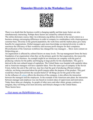 Managing Diversity in the Workplace Essay
There is no doubt that the business world is changing rapidly and that many factors are also
simultaneously interacting. Perhaps these factors are created by cultural diversity.
The online dictionary source, http://en.wiktionary.org defines diversity in the social context as a
business strategy encouraging differences in order to compete in a marketplace with a heterogeneous
customer base. Diversity in the general population, the work force and the market place give many
benefits for organizations. Global managers gain more knowledge on internal diversity in order to
maximize the efficiency of their workforce and increase profit margins for their companies.
Diversification of the American workforce has changed the way managers ... Show more content on
Helpwriting.net ...
An organization is affected by cultural factors on many levels. The top management forms the basic
foundation of an organization when they set the primary goals for that organization, the reason the
organization is in business. An example might be an American car company with the goal of
producing vehicles for the public and bringing in large profits for the shareholders. This goal is
derived in the root cultural tenant of capitalism. The United States was founded with capitalist ideas
and so American managers will have capitalist ideas. Now the same type of company in the Soviet
Union, before the end of the cold war, may have had the goal of producing efficient military
vehicles, not being concerned about the profit margin rather the purpose of the product. This goal
would have been derived from the socialist belief of "all things are for the good of the state."
As the influence of culture affects the direction of the company, it also affects the interaction
between the managers and the employees. In the example of the American auto plant, the interaction
between manager and employee was one based on western ideas of supervision and motivation.
Today these ideas are changing. As people of other races and other ethnic groups continue to
emigrate, they will bring even more diversity and lifestyle changes to the United States.
Three factors have
... Get more on HelpWriting.net ...
 