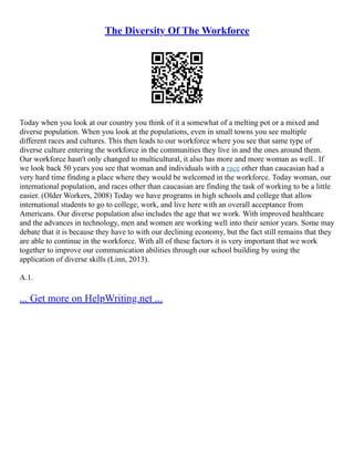 The Diversity Of The Workforce
Today when you look at our country you think of it a somewhat of a melting pot or a mixed and
diverse population. When you look at the populations, even in small towns you see multiple
different races and cultures. This then leads to our workforce where you see that same type of
diverse culture entering the workforce in the communities they live in and the ones around them.
Our workforce hasn't only changed to multicultural, it also has more and more woman as well.. If
we look back 50 years you see that woman and individuals with a race other than caucasian had a
very hard time finding a place where they would be welcomed in the workforce. Today woman, our
international population, and races other than caucasian are finding the task of working to be a little
easier. (Older Workers, 2008) Today we have programs in high schools and college that allow
international students to go to college, work, and live here with an overall acceptance from
Americans. Our diverse population also includes the age that we work. With improved healthcare
and the advances in technology, men and women are working well into their senior years. Some may
debate that it is because they have to with our declining economy, but the fact still remains that they
are able to continue in the workforce. With all of these factors it is very important that we work
together to improve our communication abilities through our school building by using the
application of diverse skills (Linn, 2013).
A.1.
... Get more on HelpWriting.net ...
 