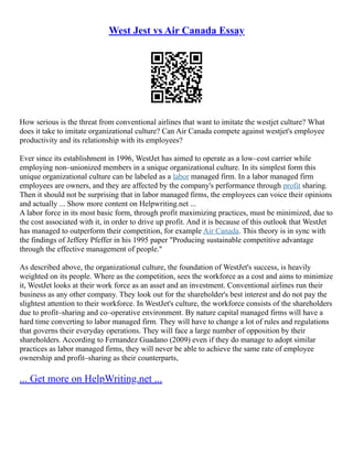 West Jest vs Air Canada Essay
How serious is the threat from conventional airlines that want to imitate the westjet culture? What
does it take to imitate organizational culture? Can Air Canada compete against westjet's employee
productivity and its relationship with its employees?
Ever since its establishment in 1996, WestJet has aimed to operate as a low–cost carrier while
employing non–unionized members in a unique organizational culture. In its simplest form this
unique organizational culture can be labeled as a labor managed firm. In a labor managed firm
employees are owners, and they are affected by the company's performance through profit sharing.
Then it should not be surprising that in labor managed firms, the employees can voice their opinions
and actually ... Show more content on Helpwriting.net ...
A labor force in its most basic form, through profit maximizing practices, must be minimized, due to
the cost associated with it, in order to drive up profit. And it is because of this outlook that WestJet
has managed to outperform their competition, for example Air Canada. This theory is in sync with
the findings of Jeffery Pfeffer in his 1995 paper "Producing sustainable competitive advantage
through the effective management of people."
As described above, the organizational culture, the foundation of WestJet's success, is heavily
weighted on its people. Where as the competition, sees the workforce as a cost and aims to minimize
it, WestJet looks at their work force as an asset and an investment. Conventional airlines run their
business as any other company. They look out for the shareholder's best interest and do not pay the
slightest attention to their workforce. In WestJet's culture, the workforce consists of the shareholders
due to profit–sharing and co–operative environment. By nature capital managed firms will have a
hard time converting to labor managed firm. They will have to change a lot of rules and regulations
that governs their everyday operations. They will face a large number of opposition by their
shareholders. According to Fernandez Guadano (2009) even if they do manage to adopt similar
practices as labor managed firms, they will never be able to achieve the same rate of employee
ownership and profit–sharing as their counterparts,
... Get more on HelpWriting.net ...
 