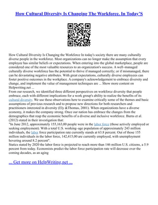 How Cultural Diversity Is Changing The Workforce. In Today’S
How Cultural Diversity Is Changing the Workforce In today's society there are many culturally
diverse people in the workforce. Most organizations can no longer make the assumption that every
employee has similar beliefs or expectations. When entering into the global marketplace, people are
considered one of the most valuable resources to an organization's success. A well–managed
culturally diverse workforce has the potential to thrive if managed correctly; or if mismanaged, there
can be devastating negative attributes. With great expectations, culturally diverse employees can
foster positive outcomes in the workplace. A company's acknowledgement to embrace diversity and
change, and implement the value of management techniques are ... Show more content on
Helpwriting.net ...
From our research, we identified three different perspectives on workforce diversity that people
embrace, each with different implications for a work group's ability to realize the benefits of its
cultural diversity. We use these observations here to examine critically some of the themes and basic
assumptions of previous research and to propose new directions for both researchers and
practitioners interested in diversity (Ely &Thomas, 2001). When organizations have a diverse
economy, it makes the company strong. Once our nation has embrace the changes from the
demographics that reap the economic benefits of a diverse and inclusive workforce. Burns et al.
(2012) stated in their investigation that:
"In June 2012, approximately 155,163,00 people were in the labor force (those actively employed or
seeking employment). With a total U.S. working–age population of approximately 243 million
individuals, the labor force participation rate currently stands at 63.8 percent. Out of those 155
million individuals in the labor force, 142,415,00 are currently employed, with unemployment
hovering around 8.2 percent".
Statics stated by 2020 the labor force is projected to reach more than 146 million U.S. citizens, a 5.9
percent from today. Economists predict the labor force participation rate will decrease over the
coming decades, as an aging
... Get more on HelpWriting.net ...
 