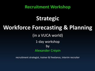 Recruitment Workshop
Strategic
Workforce Forecasting & Planning
(in a VUCA world)
1-day workshop Part 1
Alexander Crépin AC@Recruitmentcoach.nl
Alexander Crépin
recruitment strategist, coach & trainer
freelance, interim recruiting & management
 