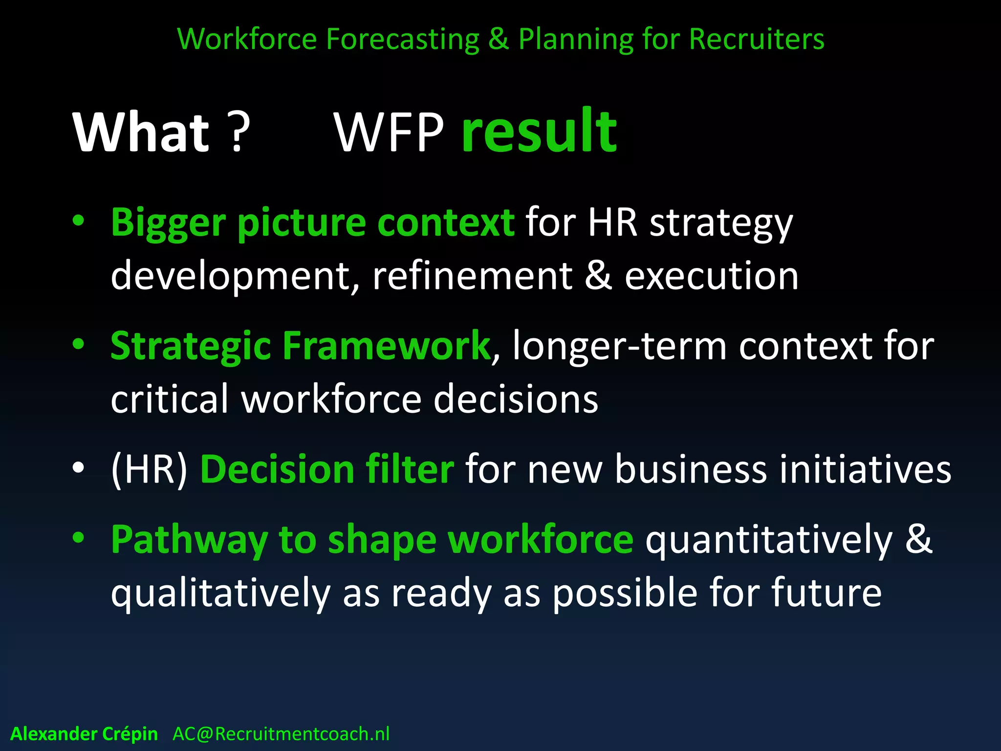 What ? WFP result
• Bigger picture context for HR strategy
development, refinement & execution
• Strategic Framework, longer-term context for
critical workforce decisions
• (HR) Decision filter for new business initiatives
• Pathway to shape workforce quantitatively &
qualitatively as ready as possible for future
Workforce Forecasting & Planning for Recruiters
Alexander Crépin AC@Recruitmentcoach.nl
 