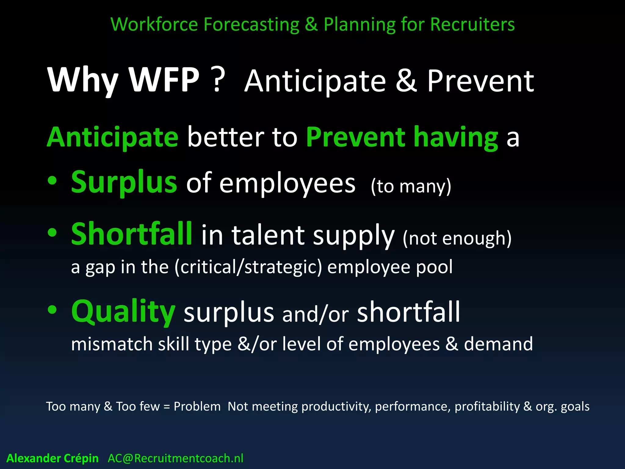 Why WFP ? Anticipate & Prevent
Anticipate better to Prevent having a
• Surplus of employees (to many)
• Shortfall in talent supply (not enough)
a gap in the (critical/strategic) employee pool
• Quality surplus and/or shortfall
mismatch skill type &/or level of employees & demand
Too many & Too few = Problem Not meeting productivity, performance, profitability & org. goals
Workforce Forecasting & Planning for Recruiters
Alexander Crépin AC@Recruitmentcoach.nl
 