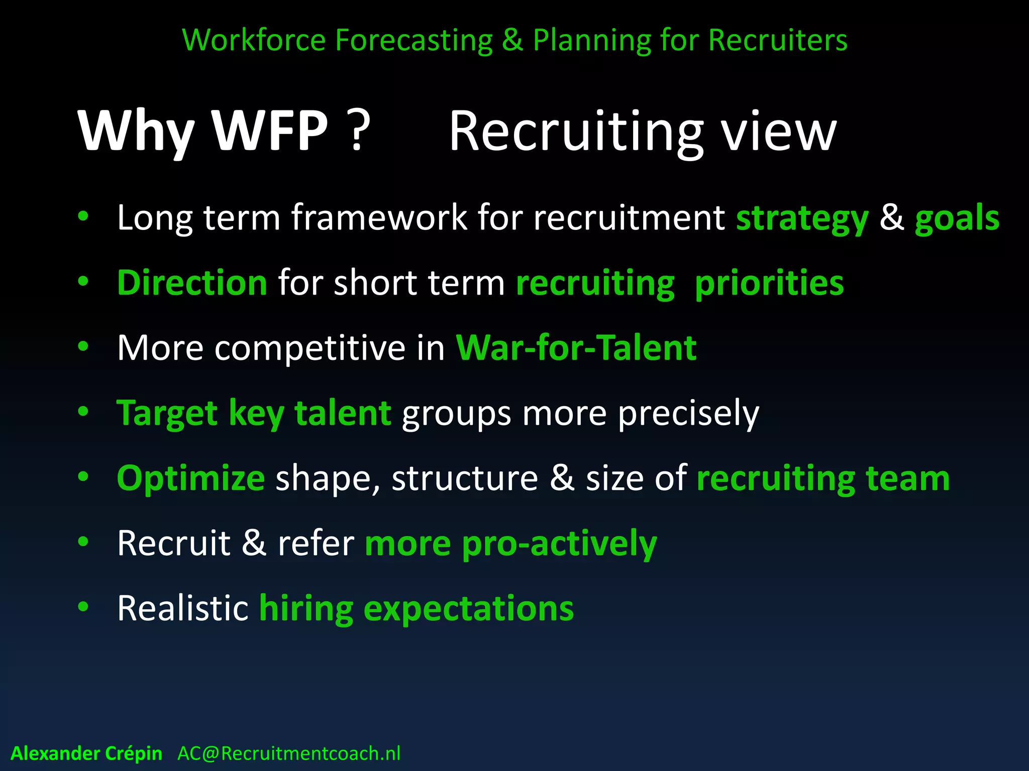 Why WFP ? Recruiting view
• Long term framework for recruitment strategy & goals
• Direction for short term recruiting priorities
• More competitive in War-for-Talent
• Target key talent groups more precisely
• Optimize shape, structure & size of recruiting team
• Recruit & refer more pro-actively
• Realistic hiring expectations
Workforce Forecasting & Planning for Recruiters
Alexander Crépin AC@Recruitmentcoach.nl
 