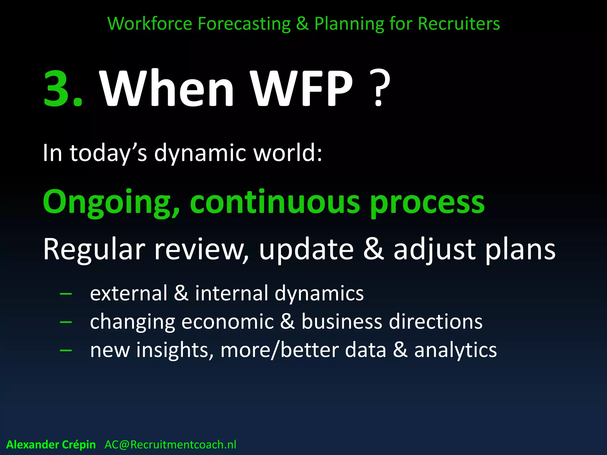 C. When WFP ?
In today’s dynamic world:
Ongoing, continuous process
Regular review, update & adjust plans
– external & internal dynamics
– changing economic & business directions
– new insights, more/better data & analytics
Workforce Forecasting & Planning for Recruiters
Alexander Crépin AC@Recruitmentcoach.nl
 