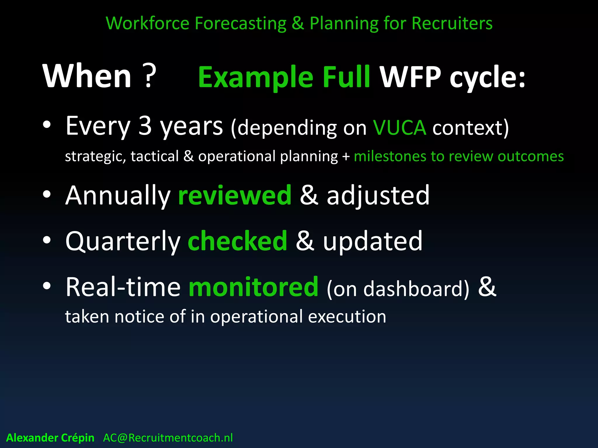 When ? Example Full WFP cycle:
• Every 3 years (depending on VUCA context)
strategic, tactical & operational planning + milestones to review outcomes
• Annually reviewed & adjusted
• Quarterly checked & updated
• Real-time monitored (on dashboard) &
taken notice of in operational execution
Workforce Forecasting & Planning for Recruiters
Alexander Crépin AC@Recruitmentcoach.nl
 