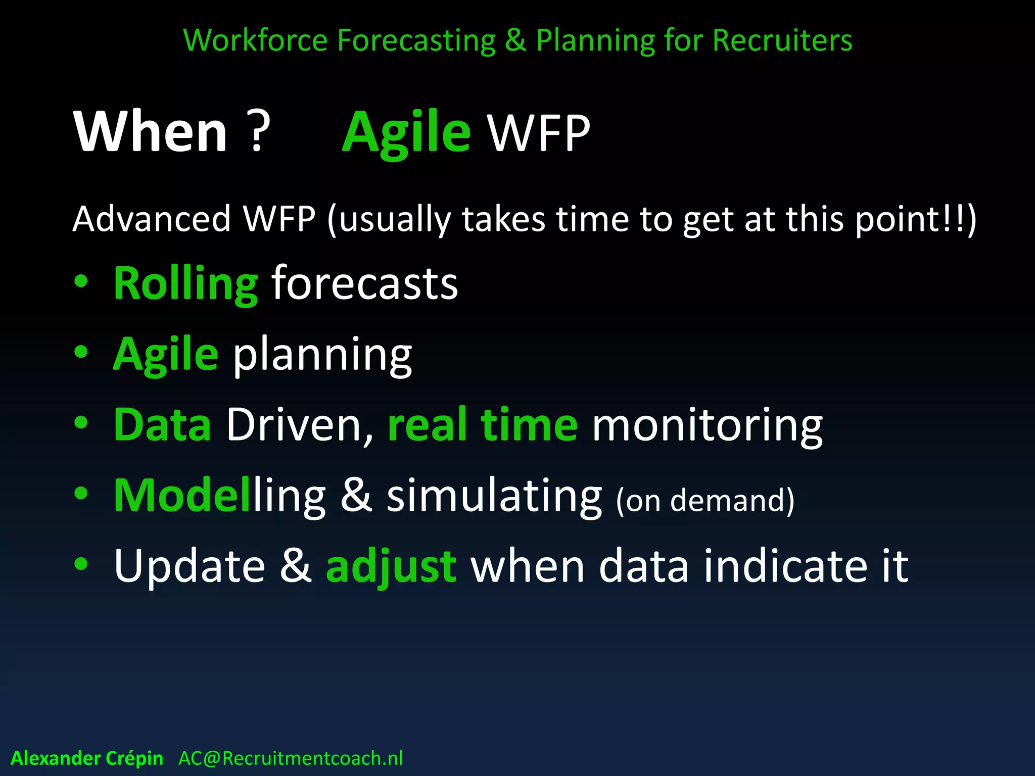 When ? Agile WFP
Advanced WFP (usually takes time to get at this point!!)
• Rolling forecasts
• Agile planning
• Data Driven, real time monitoring
• Modelling & simulating (on demand)
• Update & adjust when data indicate it
Workforce Forecasting & Planning for Recruiters
Alexander Crépin AC@Recruitmentcoach.nl
 