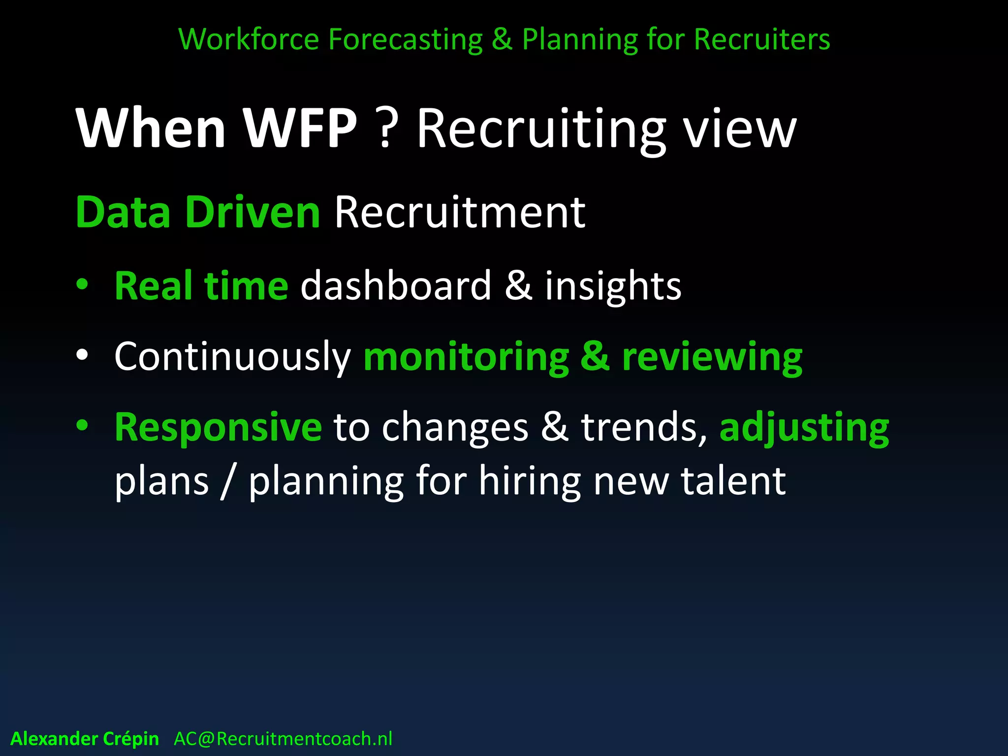 When WFP ? Recruiting view
Data Driven Recruitment
• Real time dashboard & insights
• Continuously monitoring & reviewing
• Responsive to changes & trends, adjusting
plans / planning for hiring new talent
Workforce Forecasting & Planning for Recruiters
Alexander Crépin AC@Recruitmentcoach.nl
 