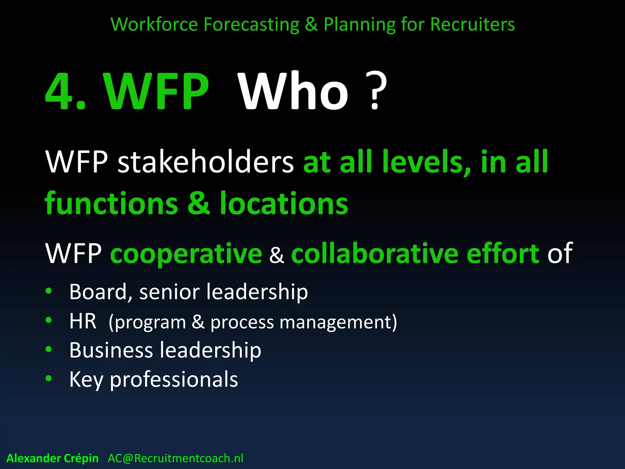 D. WFP Who ?
WFP stakeholders at all levels, in all
functions & locations
WFP cooperative & collaborative effort of
• Board, senior leadership
• HR (program & process management)
• Business leadership
• Key professionals
Workforce Forecasting & Planning for Recruiters
Alexander Crépin AC@Recruitmentcoach.nl
 