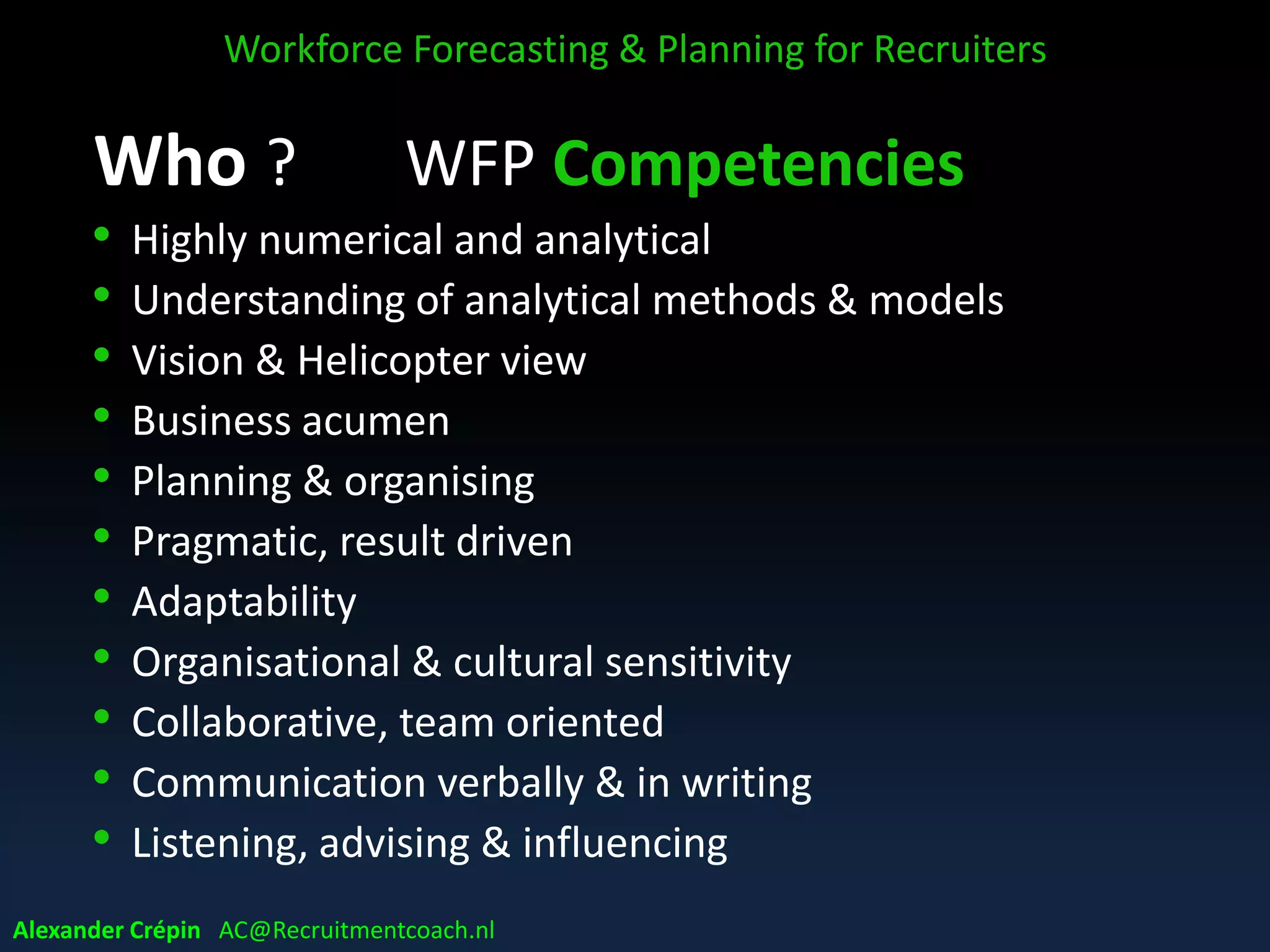 Who ? WFP Competencies
• Highly numerical and analytical
• Understanding of analytical methods & models
• Vision & Helicopter view
• Business acumen
• Planning & organising
• Pragmatic, result driven
• Adaptability
• Organisational & cultural sensitivity
• Collaborative, team oriented
• Communication verbally & in writing
• Listening, advising & influencing
Workforce Forecasting & Planning for Recruiters
Alexander Crépin AC@Recruitmentcoach.nl
 