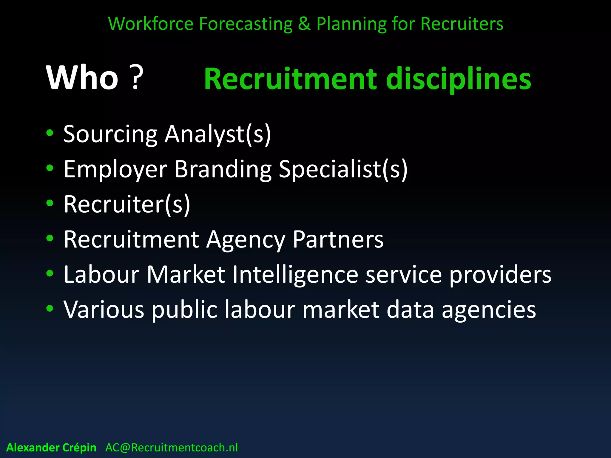 Who ? Recruitment disciplines
• Sourcing Analyst(s)
• Employer Branding Specialist(s)
• Recruiter(s)
• Recruitment Agency Partners
• Labour Market Intelligence service providers
• Various public labour market data agencies
Workforce Forecasting & Planning for Recruiters
Alexander Crépin AC@Recruitmentcoach.nl
 