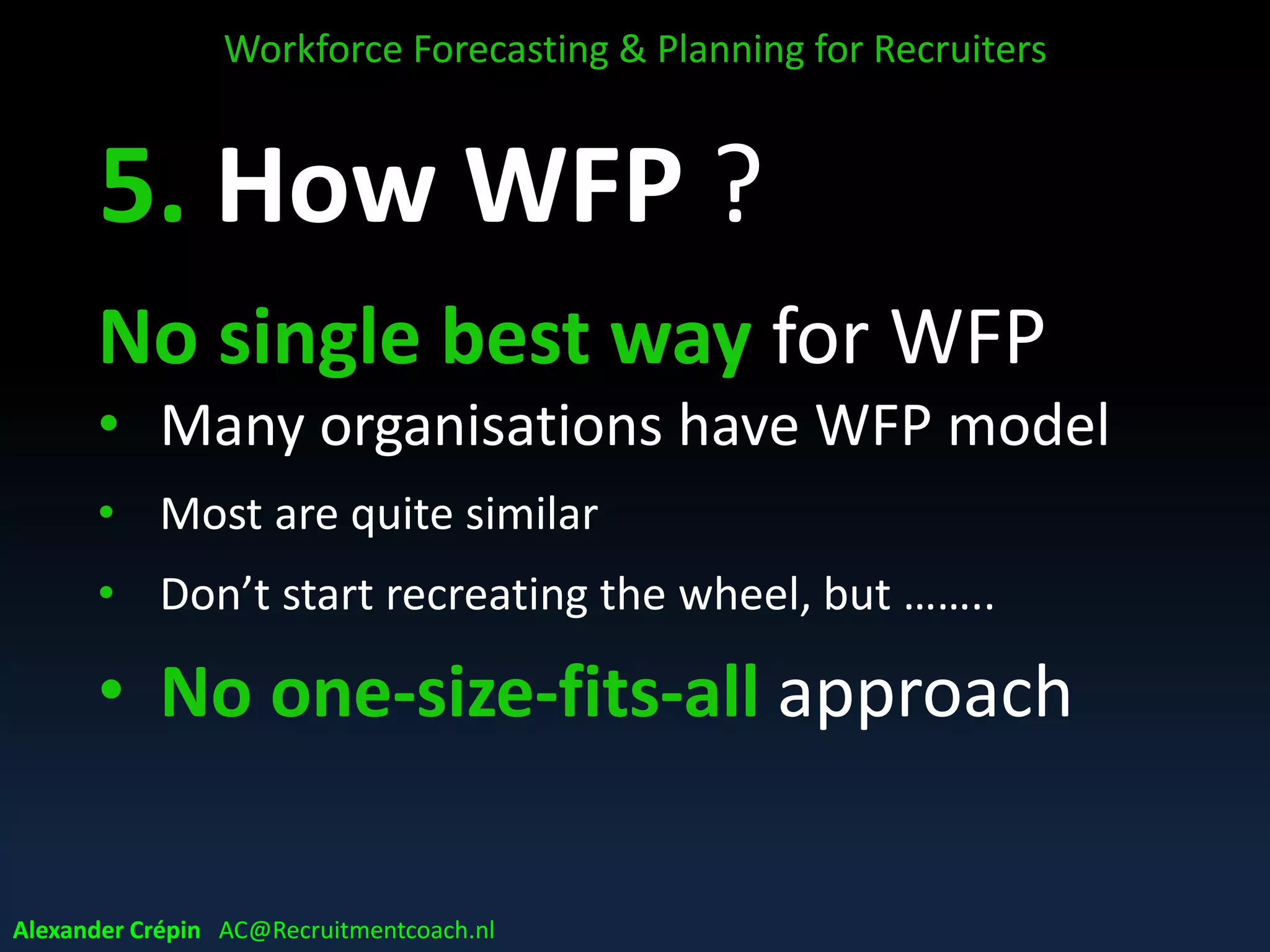 E. How WFP ?
No single best way for WFP
• Many organisations have WFP model
• Most are quite similar
• Don’t start recreating the wheel, but ……..
• No one-size-fits-all approach
Workforce Forecasting & Planning for Recruiters
Alexander Crépin AC@Recruitmentcoach.nl
 
