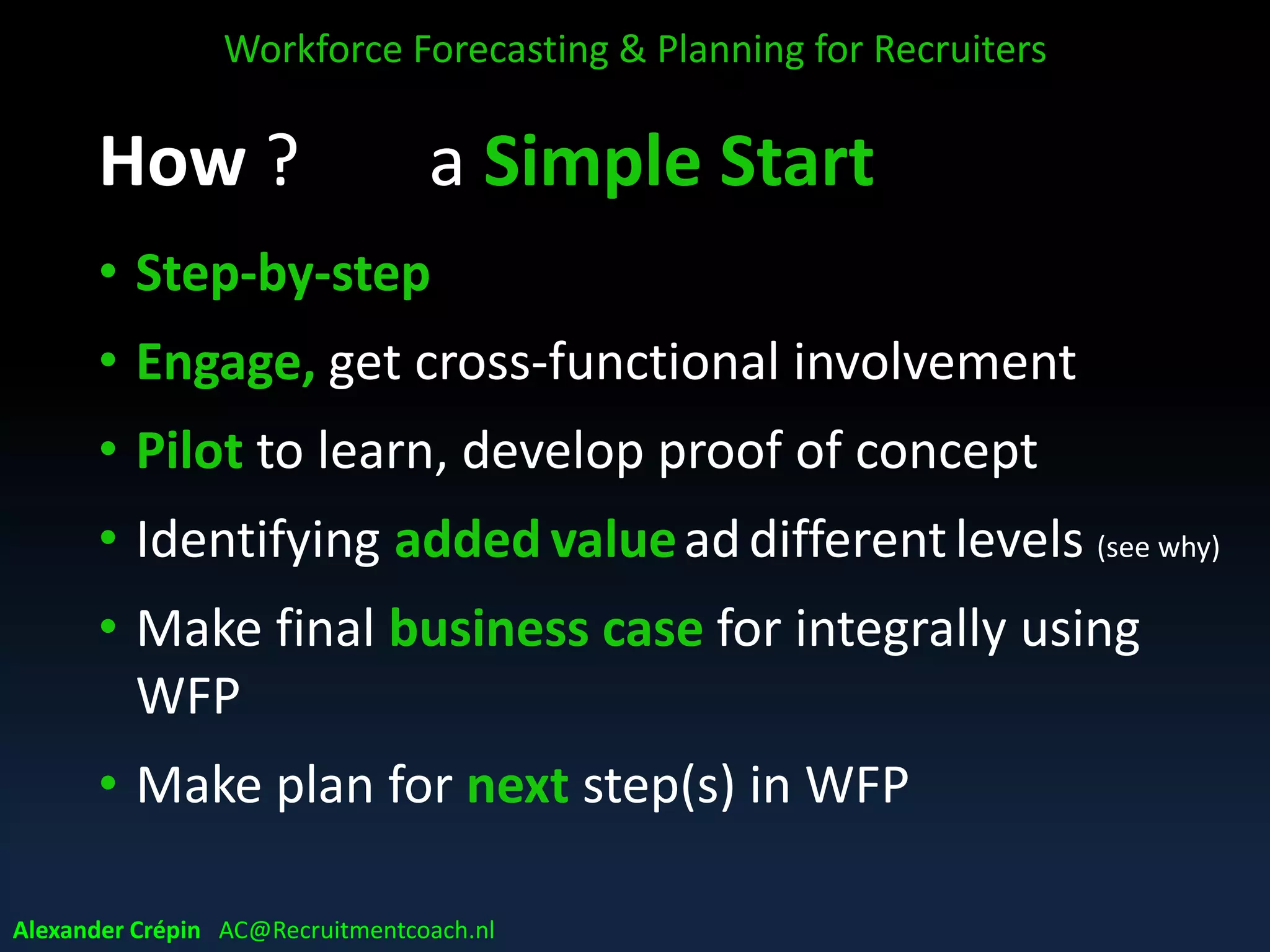 How ? a Simple Start
• Step-by-step
• Engage, get cross-functional involvement
• Pilot to learn, develop proof of concept
• Identifying added valueaddifferentlevels (see why)
• Make final business case for integrally using
WFP
• Make plan for next step(s) in WFP
Workforce Forecasting & Planning for Recruiters
Alexander Crépin AC@Recruitmentcoach.nl
 