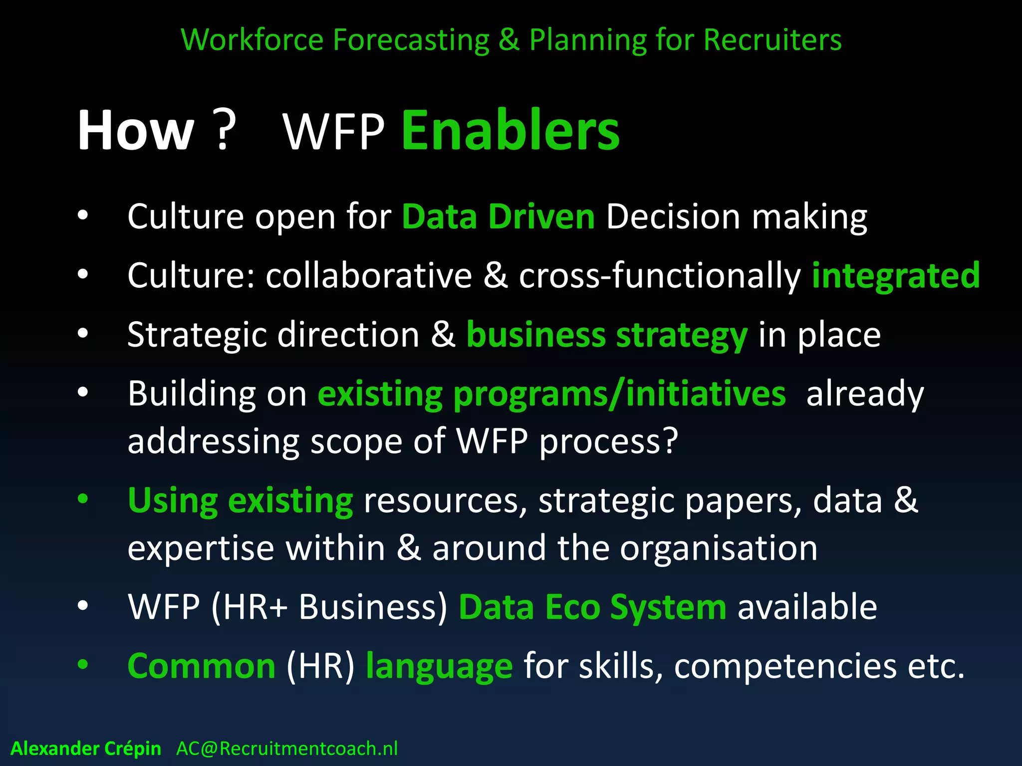 How ? WFP Enablers
• Culture open for Data Driven Decision making
• Culture: collaborative & cross-functionally integrated
• Strategic direction & business strategy in place
• Building on existing programs/initiatives already
addressing scope of WFP process?
• Using existing resources, strategic papers, data &
expertise within & around the organisation
• WFP (HR+ Business) Data Eco System available
• Common (HR) language for skills, competencies etc.
Workforce Forecasting & Planning for Recruiters
Alexander Crépin AC@Recruitmentcoach.nl
 